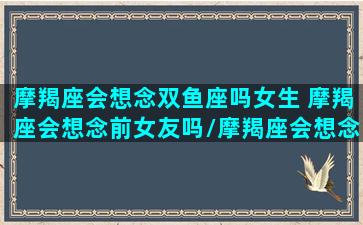 摩羯座会想念双鱼座吗女生 摩羯座会想念前女友吗/摩羯座会想念双鱼座吗女生 摩羯座会想念前女友吗-我的网站